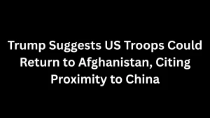 Trump Suggests US Troops Could Return to Afghanistan, Citing Proximity to China