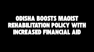 Odisha Boosts Maoist Rehabilitation Policy With Increased Financial Aid