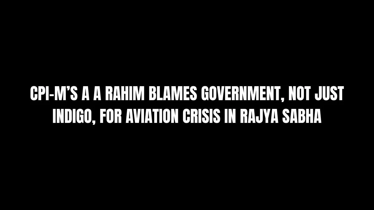 CPI-M’s A A Rahim Blames Government, Not Just IndiGo, for Aviation Crisis in Rajya Sabha